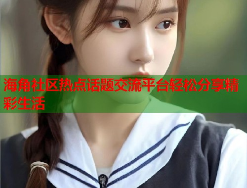 海角社区热点话题交流平台轻松分享精彩生活  第2张