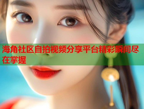 海角社区自拍视频分享平台精彩瞬间尽在掌握  第1张
