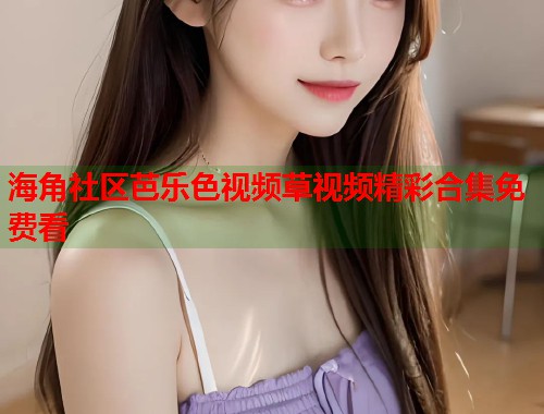 海角社区芭乐色视频草视频精彩合集免费看  第1张